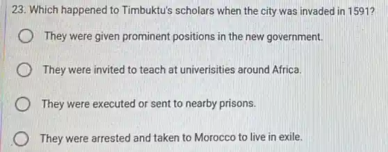 23. Which happened to Timbuktu's scholars when the city was invaded in 1591?
They were given prominent positions in the new government.
They were invited to teach at univerisities around Africa.
They were executed or sent to nearby prisons.
They were arrested and taken to Morocco to live in exile.