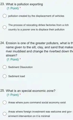 23. What is pollution exporting
(1 Point)
pollution created by the displacement of vehicles
The process of relocating dirties factories from a rich
country to a poorer one to displace their pollution
24. Erosion is one of the greater polluters, what is th
name given to the silt, clay, and sand that makes
river muddiest and change the riverbed down th
stream?
(1 Point)
Sediment Dissolution
Sediment load
25. What is an special economic zone?
(1 Point)
Areas where pure command social economy exist
Areas where foreign investment was welcome and gov-
ernment intervention on it is minimal