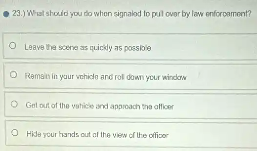 23.) What should you do when signaled to pull over by law enforcement?
Leave the scene as quickly as possible
Remain in your vehicle and roll down your window
Get out of the vehicle and approach the officer
Hide your hands out of the view of the officer