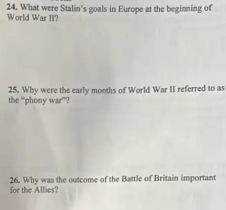 24. What were Stalin's goals in Europe at the beginning of
World War II?
25. Why were the early months of World War II referred to as
the "phony war"?
26. Why was the outcome of the Battle of Britain important
for the Allies?