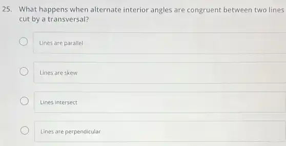 25. What happens when alternate interior angles are congruent between two lines
cut by a transversal?
Lines are parallel
Lines are skew
Lines intersect
Lines are perpendicular