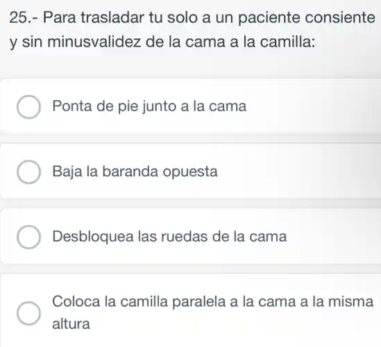 25.- Para trasladar tu I solo a un paciente consiente
y sin minusvalidez de la cama a la camilla:
Ponta de pie junto a la cama
Baja la baranda opuesta
Desbloquea las ruedas de la . cama
Coloca la camilla paralela a la cama a la misma
altura
