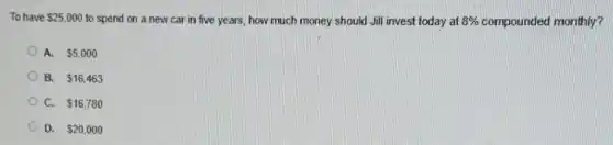 To have 25,000 to spend on a new car in five years,how much money should Jill invest today at 8%  compounded monthly?
A. 5,000
B. 16,463
C. 16,780
D. 20,000