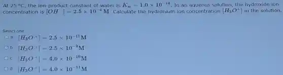 At 25^circ C the ion -product constant of wate is K_(w)=1.0times 10^-14 In an a queous s solut ion, the hydroxide ion
conce tration is [OH^-]=2.5times 10^-4M c alcula te the hy dronium ion col ncen tration [H_(3)O^+] in the solution.
selec tone
[H_(3)O^+]=2.5times 10^-11M
[H_(3)O^+]=2.5times 10^-9M
[H_(3)O^+]=4.0times 10^-10M
[H_(3)O^+]=4.0times 10^-11M