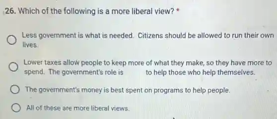 26. Which of the following is a more liberal view?
Less government is what is needed. Citizens should be allowed to run their own
lives.
Lower taxes allow people to keep more of what they make, so they have more to
spend. The government's role is to help those who help themselves.
The government's money is best spent on programs to help people.
All of these are more liberal views.