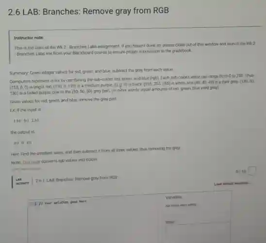 2.6 LAB: Branches:Remove gray from RGB
Instructor note:
This is the start of the Wk 2 -Branches Labs assignment. If you haven't done so please close out of
this window and launch the Wk 2
- Branches Labs link from your Blackboard course to ensure proper submission to the gradebook.
Summary: Given integer values for red, green, and blue, subtract the gray from each value.
Computers represent color by combining the sub-colors red, green, and blue (rgb). Each sub-color's value can range from 0 to 255. Thus
(255,0,0) is bright red, (130,0,130) is a medium purple, (0,0,0) is black. (255,255,255) is white, and (40,40,40) is a dark gray. (130,50,
130) is a faded purple, due to the (50,50,50)
gray part. (In other words, equal amounts of red, green, blue yield gray).
Given values for red green, and blue, remove the gray part.
Ex If the input is.
13050130
the output is:
80080
Hint: Find the smallest value, and then subtract it from all three values, thus removing the gray.
Note This page converts rgb values into colors.
0/10 square
un 26.1: LAB: Branches: Remove gray from RGB
square
Nor shown when eating
Variables
square
Input