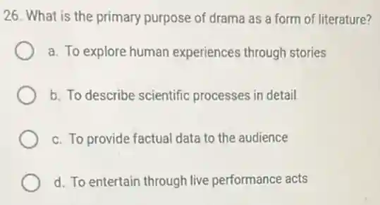 26. What is the primary purpose of drama as a form of literature?
a. To explore human experiences through stories
b. To describe scientific processes in detail
c. To provide factual data to the audience
d. To entertain through live performance acts