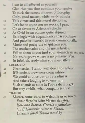 26
I am in all affected as yourself,
Glad that you thus continue your resolve
To suck the sweets of sweet philosophy.
Only, good master, while we do admire
30
This virtue and this moral discipline,
31
Let's be no stoics nor no stocks, I pray,
32
Or so devote to Aristotle's checks
33
As Ovid be an outcast quite abjured.
34
Balk logic with acquainta nce that you have
And practice rhetoric in your common talk.
36
Music and poesy use to quicken you.
The mathematics and the metaphysics,
38
Fall to them as you find your stomach serves you.
No profit grows where is no pleasure ta'en.
40
In brief, sir, study what you most affect.
LUCENTIO
41
Gramercies, Tranio, well dost thou advise.
42
If Biondello now were come ashore,
We could at once put us in readiness
And take a lodging fit to entertain
Such friends as time in Padua shall beget.
But stay awhile, what company is this?
TRANIO
47
Master, some show to welcome us to town.
Enter Baptista with bis two daughters
Kate and Bianca, Gremio a pantaloon,
[and] Hortensio suitor to Bianca.