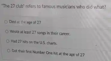 "The 27 club" refers to famous musicians who did what?
Died at the age of 27
Wrote at least 27 songs in their career.
Had 27 hits on the U.S. charts.
Got their first Number One hit at the age of 27