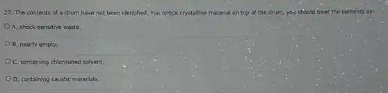 27. The contents of a drum have not been identified. You notice crystalline material on top of the drum, you should treat the contents as:
A. shock-sensitive waste.
B. nearly empty.
C. containing chlorinated solvent.
D. containing caustic materials.
