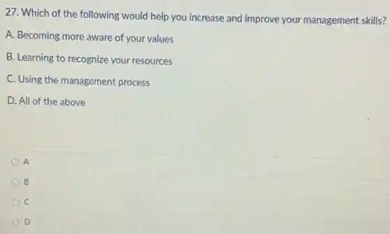 27. Which of the following would help you increase and improve your management skills?
A. Becoming more aware of your values
B. Learning to recognize your resources
C. Using the management process
D. All of the above
A
B
c
D