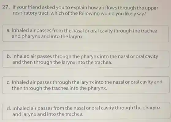 27. If your friend asked you to explain how air flows through the upper
respiratory tract, which of the following would you likely say?
a. Inhaled air passes from the nasal or oral cavity through the trachea
and pharynx and into the larynx.
b. Inhaled air passes through the pharynx into the nasal or oral cavity
and then through the larynx into the trachea.
c. Inhaled air passes through the larynxinto the nasal or oral cavity and
then through the trachea into the pharynx.
d. Inhaled air passes from the nasal or oral cavity through the pharynx
and larynx and into the trachea.