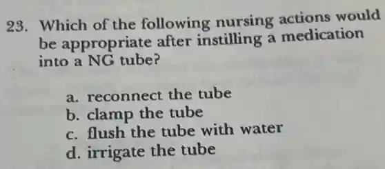 28. Which of the following nursing actions would
be appropriate after instilling a medication
into a NG tube?
a. reconnect the tube
b. clamp the tube
c. flush the tube with water
d. irrigate the tube