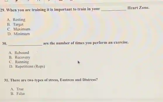 29. When you are training it is important to train in your __ Heart Zone.
A. Resting
B. Target
C. Maximum
D. Minimum
30. __ are the number of times you perform an exercise.
A. Rebound
B. Recovery
C. Running
D. Repetitions (Reps)
31. There are two types of stress, Eustress and Distress?
A. True
B. False
