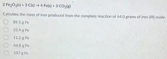 2Fe_(2)O_(3)(s)+3C(s)arrow 4Fe(s)+3CO_(2)(g)
Calculate the mass of iron produced from the complete reaction of 64.0 grams of iron (III)oxide.
89.5 g Fe
22.48 Fe
11.2 g Fe
44.88 Fe
107 g Fe