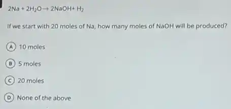 2Na+2H_(2)Oarrow 2NaOH+H_(2)
If we start with 20 moles of Na, how many moles of NaOH will be produced?
A 10 moles
B 5 moles
C 20 moles
D None of the above