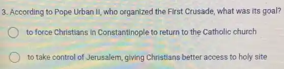 3. According to Pope Urban II, who organized the First Crusade, what was its goal?
to force Christians in Constantinople to return to the Catholic church
to take control of Jerusalem, giving Christians better access to holy site