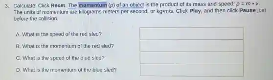 3. Calculate: Click Reset. The momentum (p) of an object is the product of its mass and speed: p=mcdot v
The units of momentum are kilograms-meters per second, or kgcdot m/s Click Play, and then click Pause just
before the collision.
A. What is the speed of the red sled?
square 
B. What is the momentum of the red sled?
square 
C. What is the speed of the blue sled?
square 
D. What is the momentum of the blue sled?
square