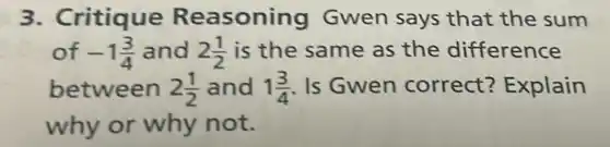 3. Critique Reasoning Gwen says that the sum
of -1(3)/(4) and 2(1)/(2) is the same as the difference
between 2(1)/(2) and 1(3)/(4) Is Gwen correct?Explain
why or why not.