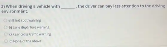 3) When driving a vehicle with __ , the driver can pay less attention to the driving
environmênt.
a) Blind spot warning
b) Lane departure warning
c) Rear cross traffic warning
d) None of the above