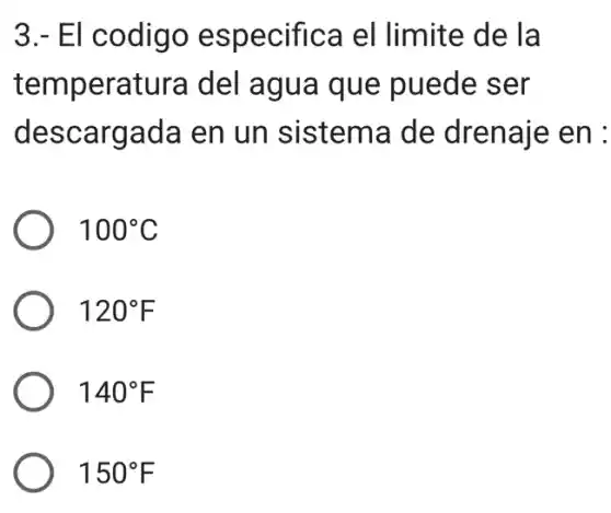 3.- El codigo especifica el limite de la
temperatura del agua que puede ser
descargada en un sistema de drenaje en :
100^circ C
120^circ F
140^circ F
150^circ F