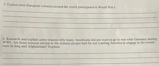 3. Explain how European colonies around the world participated in World War I.
__
4. Research and explain some reasons why many Americans did not want to go to war with Germany during
WWI. Are these reasons similar to the reasons people had for not wanting America to engage in the recent
wars in Iraq and Afghanistan? Explain.
__