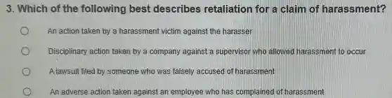 3. Which of the following best describes retaliation for a claim of harassment?
An action taken by a harassment victim against the harasser
Disciplinary action taken by a company against a supervisor who allowed harassment to occur
A lawsuit filed by someone who was falsely accused of harassment
An adverse action taken against an employee who has complained of harassment