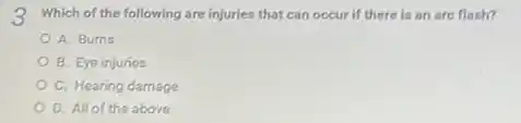 3. Which of the following are injuries that can occur if there is an are flash?
A. Burns
B. Eye injuries
C. Hearing damage
D. All of the above