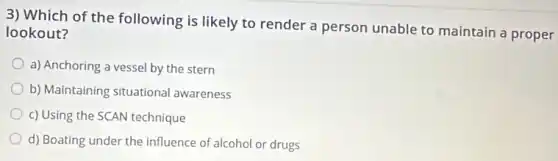 3) Which of the following is likely to render a person unable to maintain a proper
lookout?
a) Anchoring a vessel by the stern
b) Maintaining situational awareness
c) Using the SCAN technique
d) Boating under the influence of alcohol or drugs
