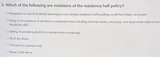 3. Which of the following are violations of the residence hall policy?
Possession or use of alcoholic beverages in on-campus residence hall buildings at all Penn State campuses.
Being in the presence of alcohol in a residential area including common areas, entryways, and quad areas adjacent to
residence halls.
Selling or providing alcohol to a student who is underage.
All of the above
The first two answers only
None of the above