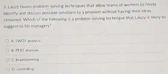 3. Lauzy favors problem-solving techniques that allow teams of workers to freely
identify and discuss possible solutions to a problem without having their ideas
censored. Which of the following is a problem solving technique that Lauzy is likely to
suggest to his managers?
A. SWOT analysis
B. PERT analysis
C. brainstorming
D. controlling