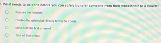 3. What needs to be done before you can safely transfer someone from their wheelchair to a couch?
Remove the footrests
Position the wheelchair directly facing the couch.
Make sure the brakes are off
Take off their shoes.