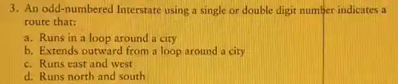 3. An odd -numbered Interstate using a single or double digit number indicates a
route that:
a. Runs in a loop around a city
b. Extends outward from a loop around a city
c. Runs east and west
d. Runs north and south