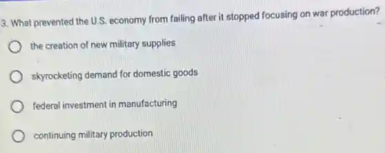 3. What prevented the U.S. economy from failing after it stopped focusing on war production?
the creation of new military supplies
skyrocketing demand for domestic goods
federal investment in manufacturing
continuing military production