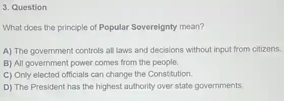 3. Question
What does the principle of Popular Sovereignty mean?
A) The government controls all laws and decisions without input from citizens.
B) All government power comes from the people.
C) Only elected officials can change the Constitution.
D) The President has the highest authority over state governments.