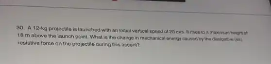 30. A12 -kg projectile is launched with an initial vertical speed of 20m/s It rises to a maximum height of
18 m above the launch point. What is the change in mechanical energy caused by the dissipative (air)
resistive force on the projectile during this ascent?