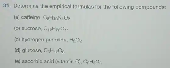 31. Determine the empirical formulas for the following compounds:
(a) caffeine, C_(8)H_(10)N_(4)O_(2)
(b) sucrose, C_(12)H_(22)O_(11)
(c) hydrogen peroxide, H_(2)O_(2)
(d) glucose, C_(6)H_(12)O_(6)
(e) ascorbic acid (vitamin C), C_(6)H_(8)O_(6)