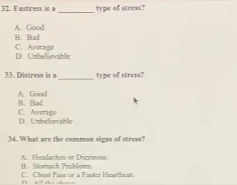 32. Eustress is a __ type of stress?
A. Good
B. Bad
C. Average
D. Unbelievable
33. Distress is a __ type of stress?
A. Good
B. Bad
C. Average
D. Unbelievable
34. What are the common signs of stress?
A. Headaches or Dizziness.
B. Stomach Problems.
C. Chest Pain or a Faster Heartbeat.