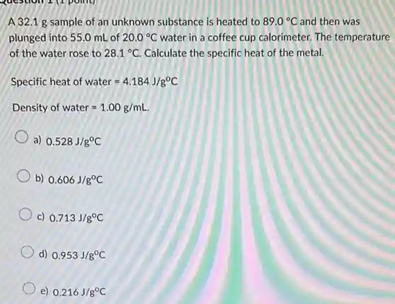 A 32.1 g sample of an unknown substance is heated to 89.0^circ C and then was
plunged into 55.0 mL of 20.0^circ C water in a coffee cup calorimeter. The temperature
of the water rose to 28.1^circ C Calculate the specific heat of the metal.
Specific heat of water=4.184J/g^circ C
Density of water=1.00g/mL.
a) 0.528J/g^circ C
b) 0.606J/g^circ C
C) 0.713J/g^circ C
d) 0.953J/g^circ C
e) 0.216J/g^circ C