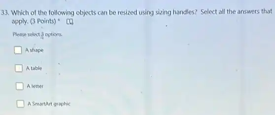 33. Which of the following objects can be resized using sizing handles?Select all the answers that
apply. (3 Points)
Please select 3 options.
A shape
A table
A letter
A SmartArt graphic
