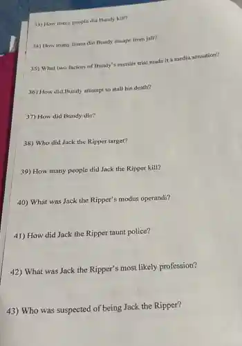 33) How many people did Bundy kill?
34) How many times did Bundy escape from jail?
35) What two factors of Bundy's murder trial made it a media sensation?
36) How did Bundy attempt to stall his death?
37) How did Bundy die?
38) Who did Jack the Ripper target?
39) How many people did Jack the Ripper kill?
40) What was Jack the Ripper's modus operandi?
41) How did Jack the Ripper taunt police?
42) What was Jack the Ripper's most likely profession?
43) Who was suspected of being Jack the Ripper?