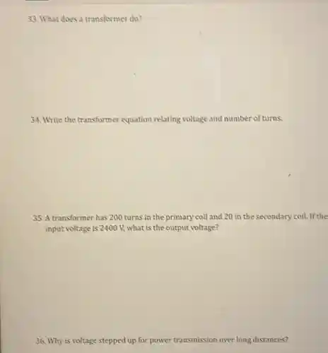 33. What does a transformer do?
34. Write the transformer equation relating voltage and number of turns.
35. A transformer has 200 turns in the primary coil and 20 in the secondary coil If the
input voltage is 2400 V.what is the output voltage?
36. Why is voltage stepped up for power transmission over long distances?