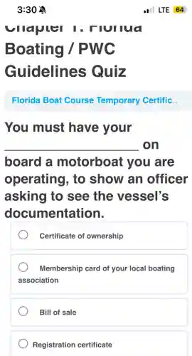 3:30
virapter I : Hurlua
Boating /PWC
Guidelines Quiz
__
board a motorboat : you are
operating , to show an officer
asking to see the vessel's
documentation.
Certificate of ownership
Membership card of your local boating
association
Bill of sale
Registration certificate