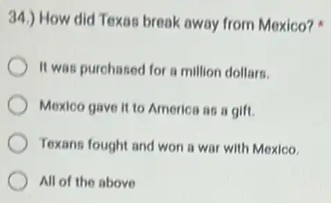 34.) How did Texas break away from Mexico?
It was purchased for a million dollars.
Mexico gave it to America as a gift.
Texans fought and won a war with Mexico.
All of the above