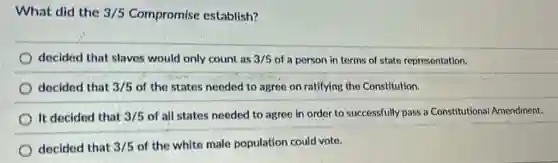 What did the 3/5 Compromise establish?
decided that slaves would only count as 3/5 of a person in terms of state representation.
decided that 3/5 of the states needed to agree on ratifying the Constitution.
It decided that 3/5 of all states needed to agree in order to successfully pass a Constitutional Amendment.
decided that 3/5 of the white male population could vote.