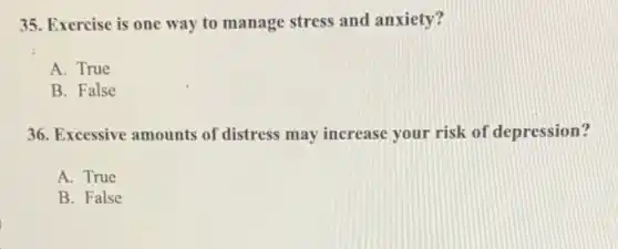 35. Exercise is one way to manage stress and anxiety?
A. True
B. False
36. Excessive amounts of distress may increase your risk of depression?
A. True
B. False