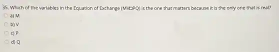 35. Which of the variables in the Equation of Exchange (MVDPQ) is the one that matters because it is the only one that is real?
a) M
b) V
c) P
d) Q