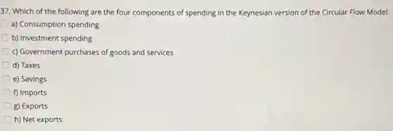 37. Which of the following are the four components of spending in the Keynesian version of the Circular Flow Model.
a) Consumption spending
b) Investment spending
c) Government purchases of goods and services
d) Taxes
e) Savings
f) Imports
g) Exports
h) Net exports