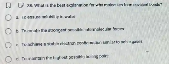 38. What is the best explanation for why molecules form covalent bonds?
a. To ensure solubility in water
b. To create the strongest possible intermolecular forces
c. To achieve a stable electron configuration similar to noble gases
d. To maintain the highest possible boiling point