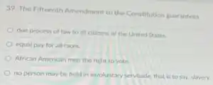 39. The Fifteenth Amendment to the Constitution guarantees
due process of law to all citizens of the United States
equal pay for all races
African American men the right to vote.
no person may be held in involuntary servitude that is to say, slavery.